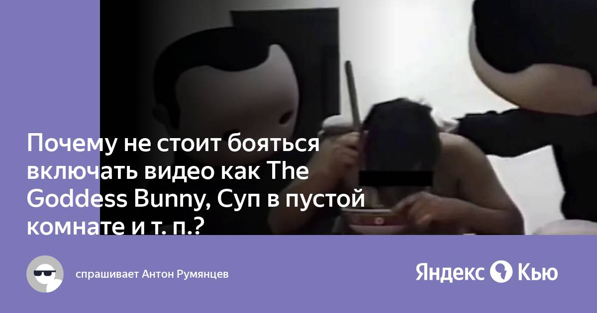 Почему не стоит бояться включать видео как The Goddess Bunny, Суп в пустой  комнате и т. п.?» — Яндекс Кью