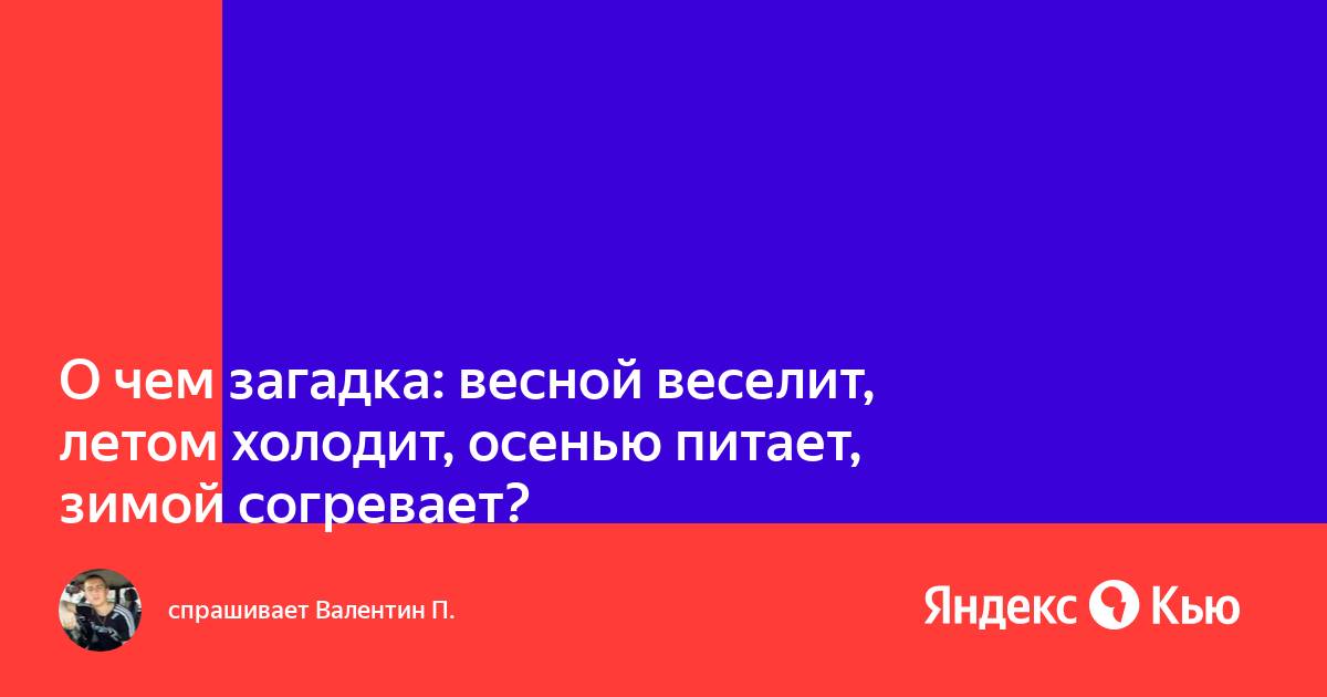 Весной веселит летом холодит осенью питает зимой согревает